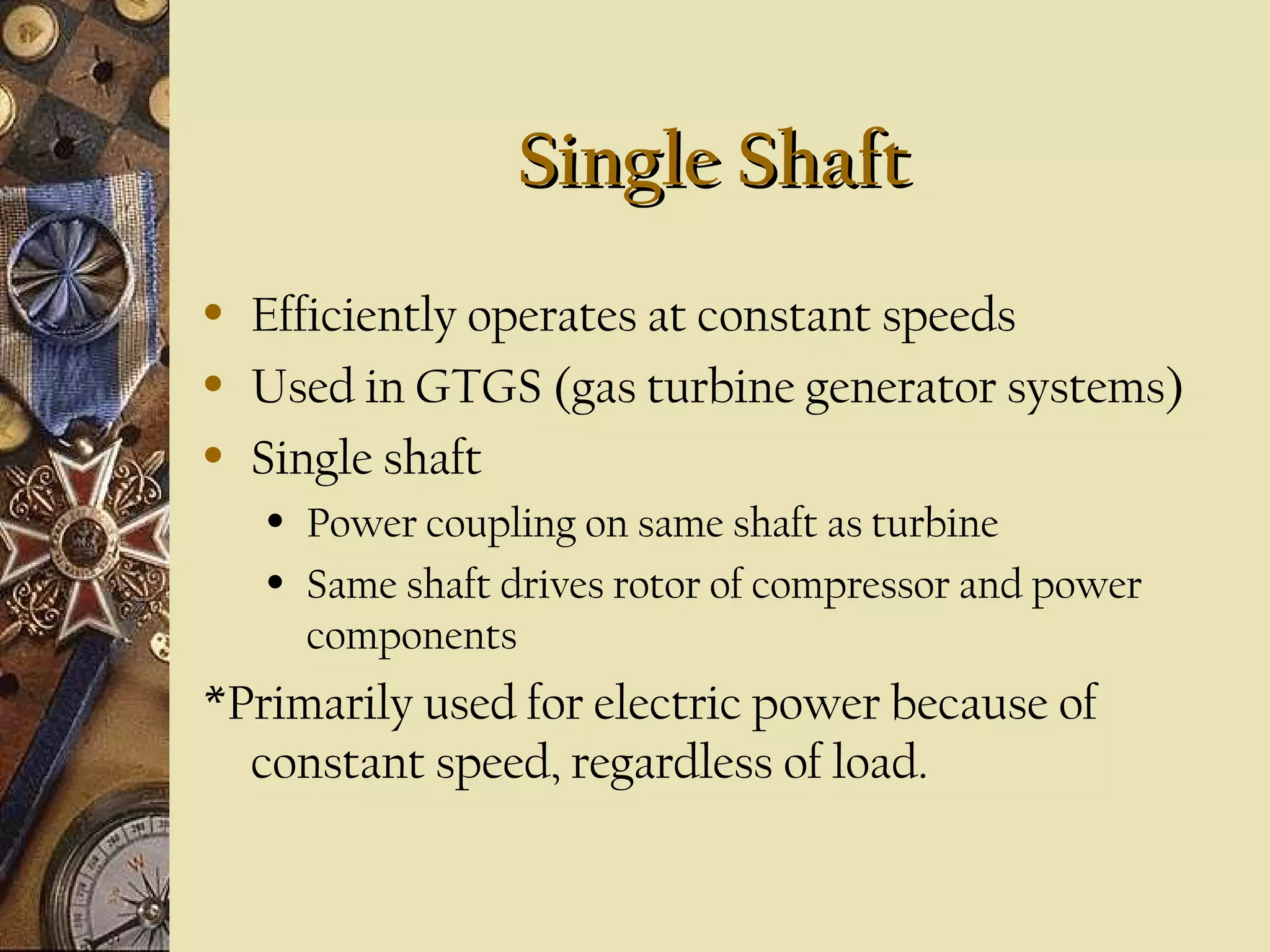 Single Shaft
•
•
•

Efficiently operates at constant speeds
Used in GTGS (gas turbine generator systems)
Single shaft
•
•

Power coupling on same shaft as turbine
Same shaft drives rotor of compressor and power
components

*Primarily used for electric power because of
constant speed, regardless of load.

 