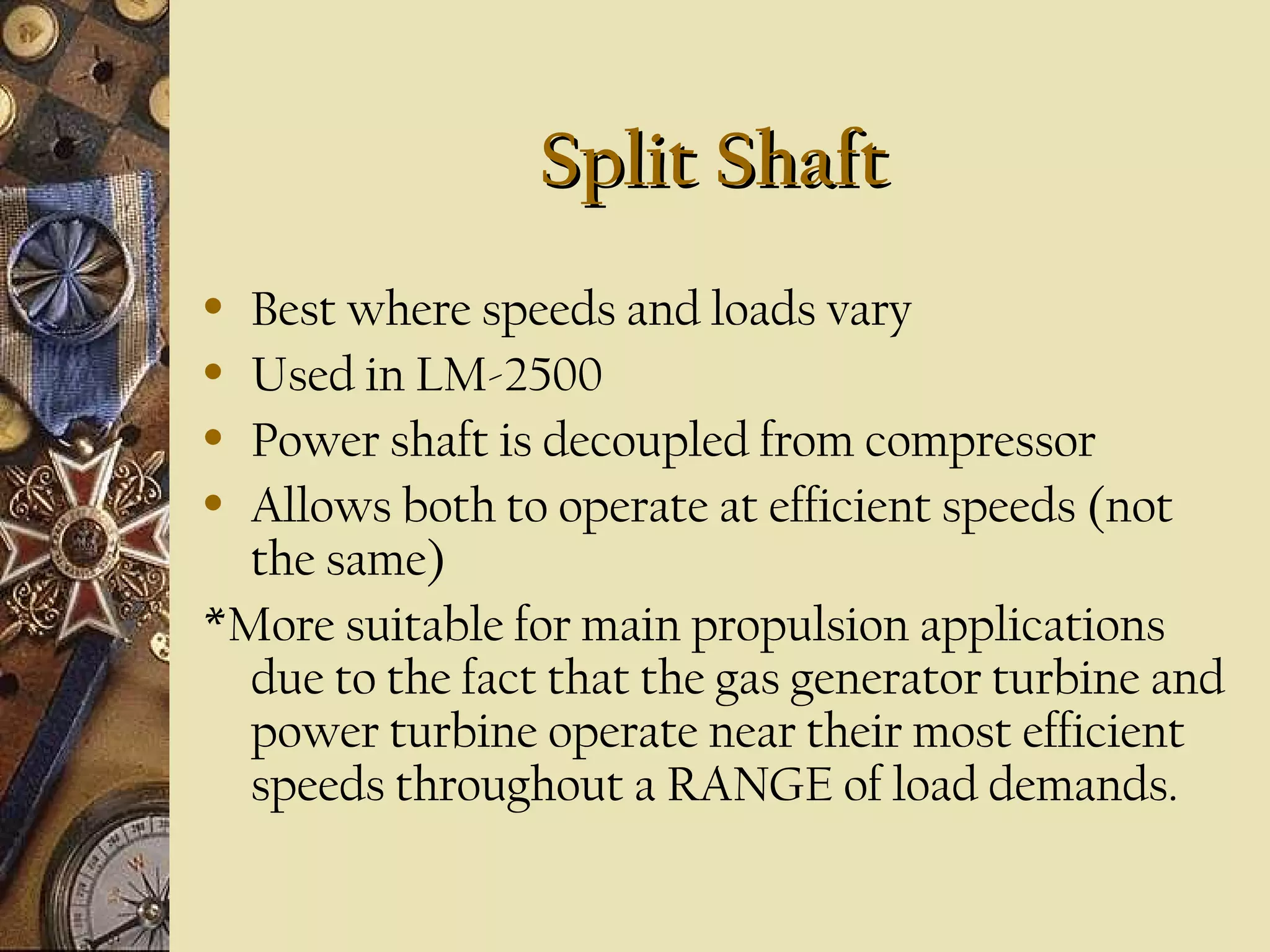 Split Shaft
Best where speeds and loads vary
• Used in LM-2500
• Power shaft is decoupled from compressor
• Allows both to operate at efficient speeds (not
the same)
*More suitable for main propulsion applications
due to the fact that the gas generator turbine and
power turbine operate near their most efficient
speeds throughout a RANGE of load demands.
•

 