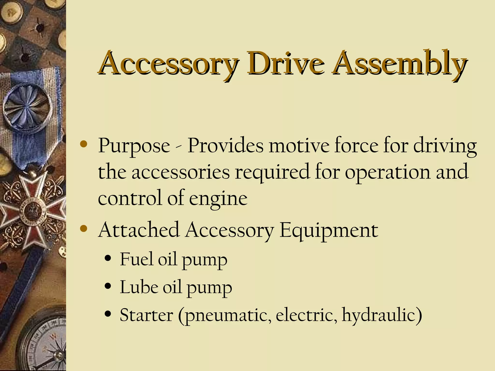 Accessory Drive Assembly
•

•

Purpose - Provides motive force for driving
the accessories required for operation and
control of engine
Attached Accessory Equipment
•
•
•

Fuel oil pump
Lube oil pump
Starter (pneumatic, electric, hydraulic)

 