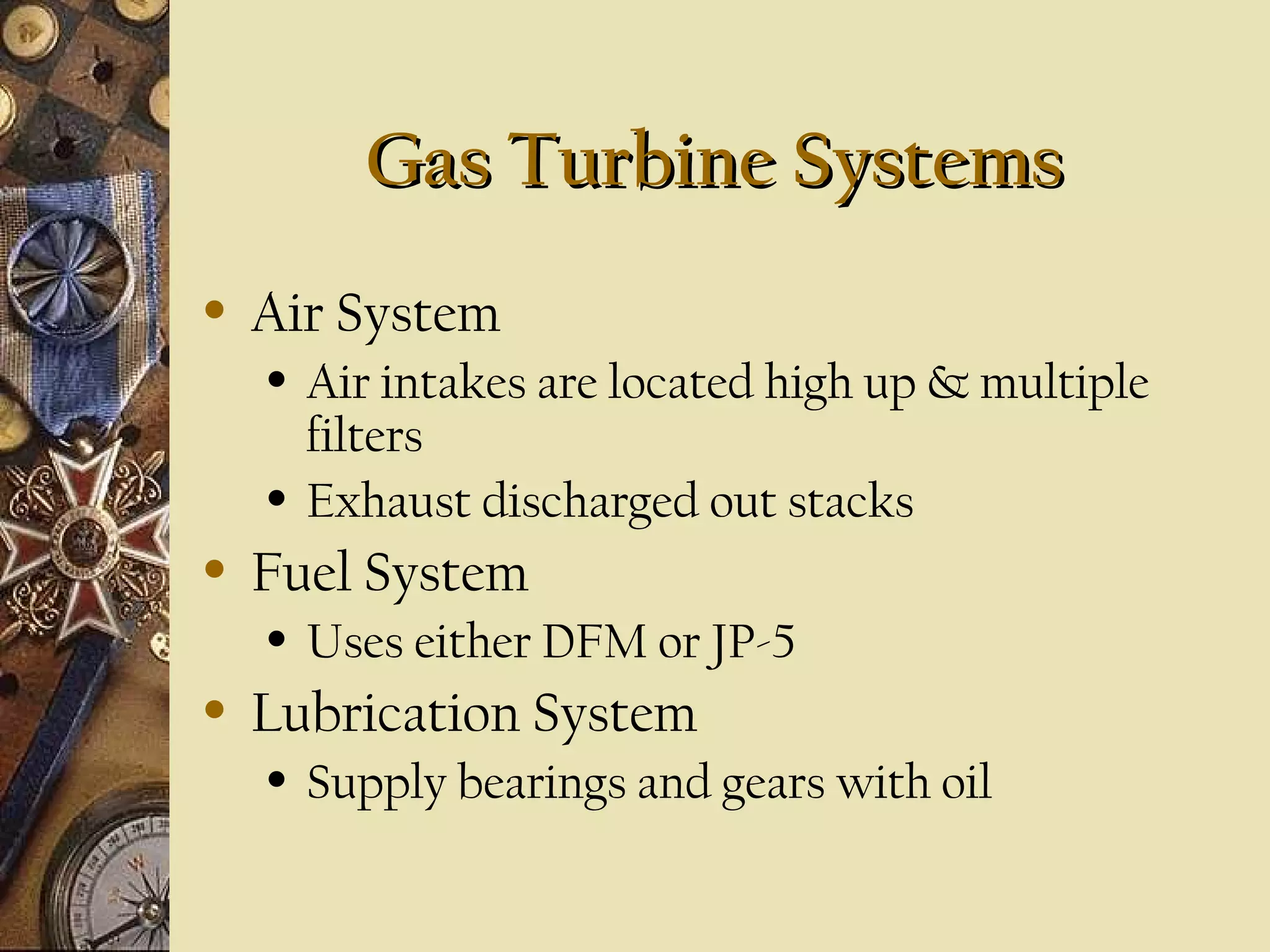 Gas Turbine Systems
•

Air System
•

•

•

Fuel System
•

•

Air intakes are located high up & multiple
filters
Exhaust discharged out stacks
Uses either DFM or JP-5

Lubrication System
•

Supply bearings and gears with oil

 