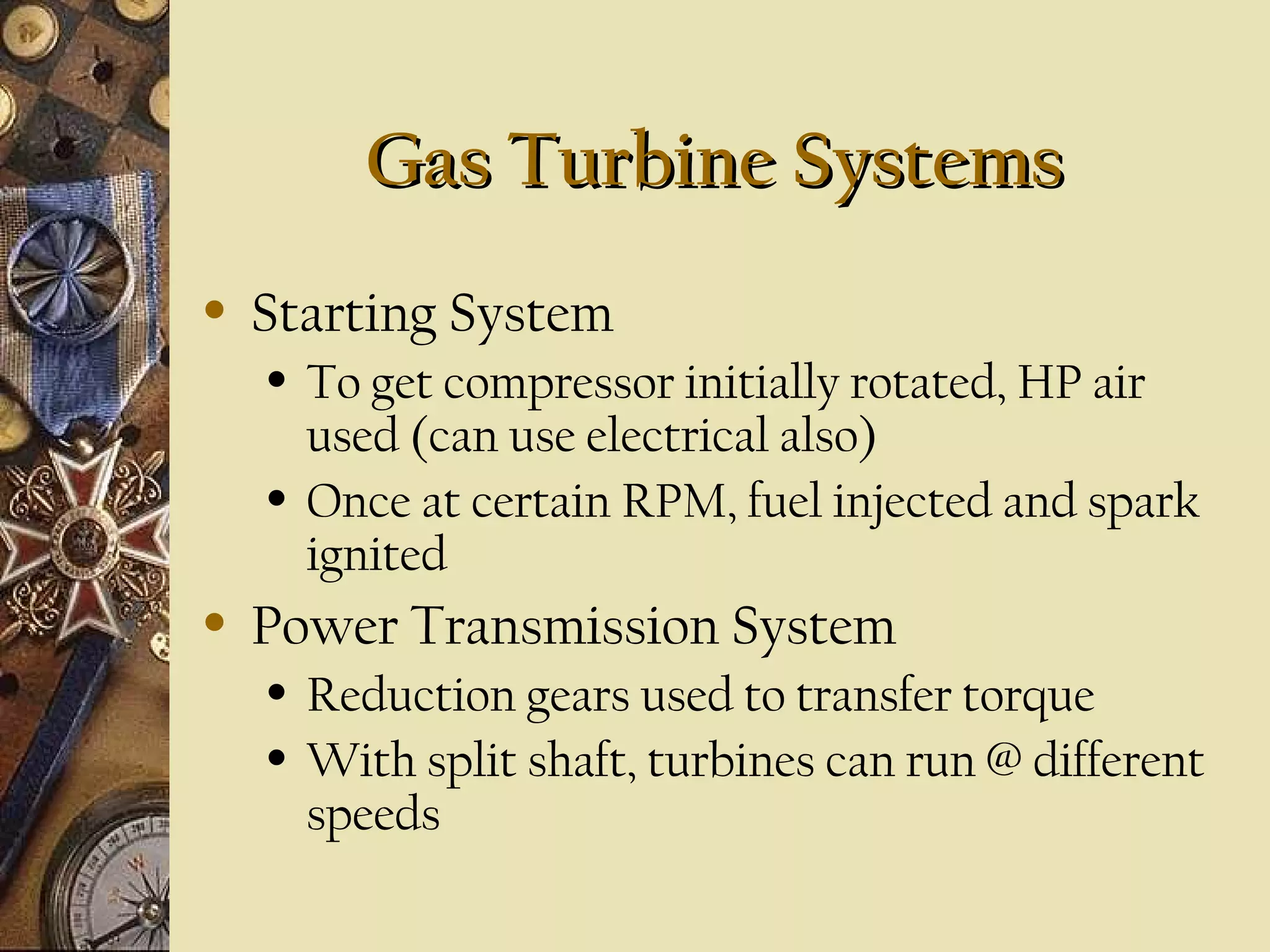 Gas Turbine Systems
•

Starting System
•

•

•

To get compressor initially rotated, HP air
used (can use electrical also)
Once at certain RPM, fuel injected and spark
ignited

Power Transmission System
•
•

Reduction gears used to transfer torque
With split shaft, turbines can run @ different
speeds

 