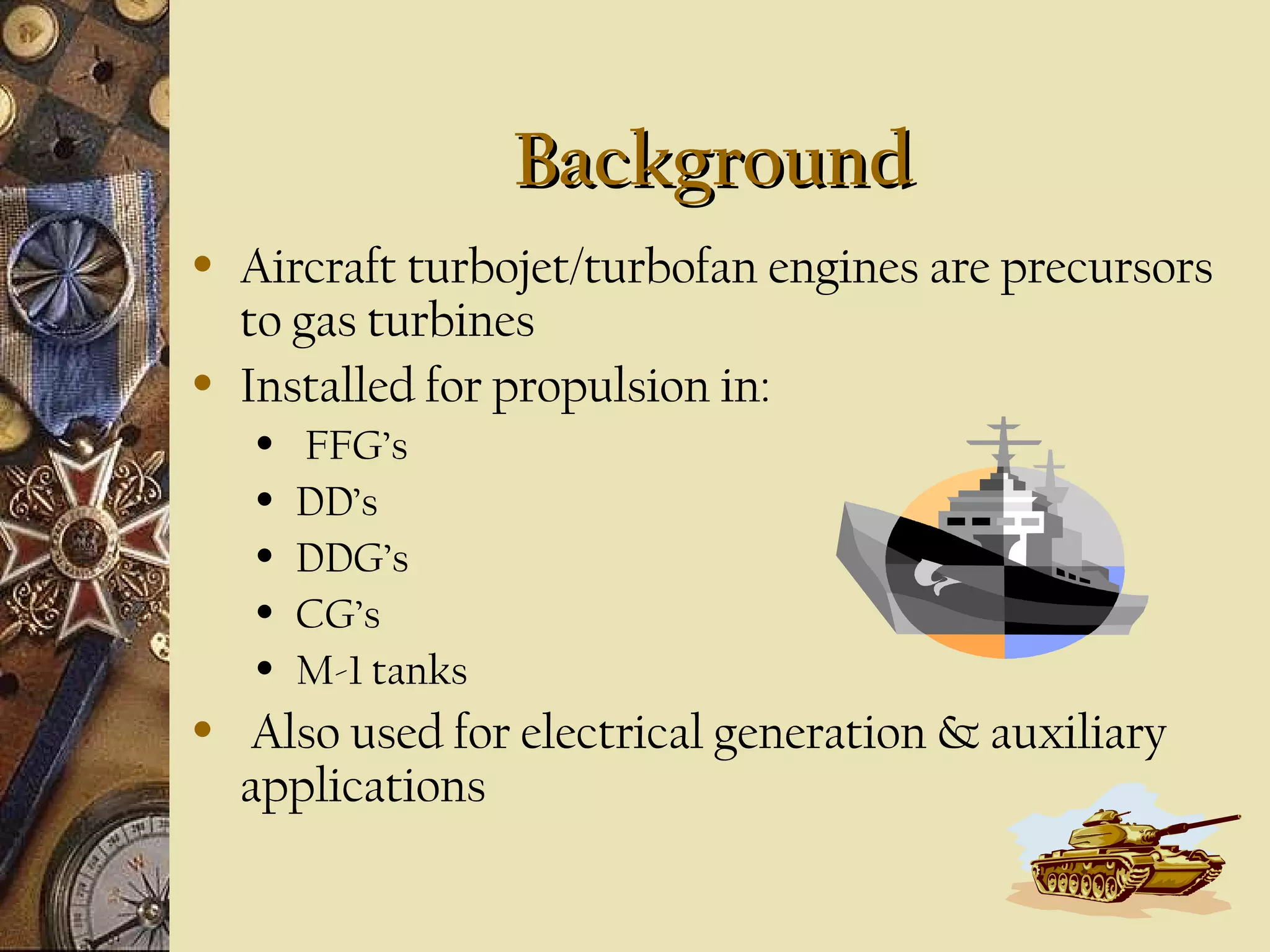 Background
•

•

Aircraft turbojet/turbofan engines are precursors
to gas turbines
Installed for propulsion in:
•
•
•
•
•

•

FFG’s
DD’s
DDG’s
CG’s
M-1 tanks

Also used for electrical generation & auxiliary
applications

 