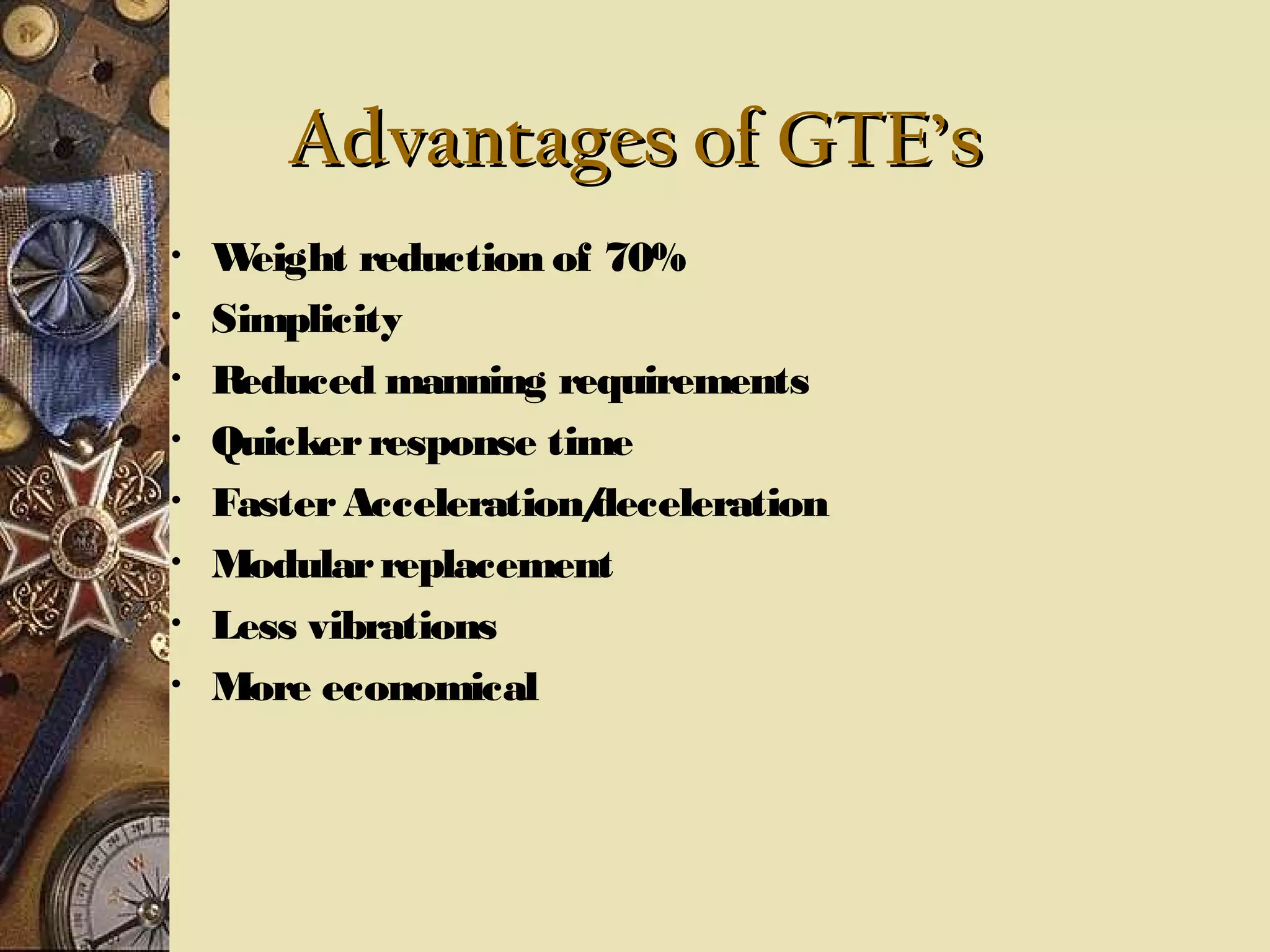 Advantages of GTE’s
•
•
•
•
•
•
•
•

W
eight reduction of 70%
Simplicity
Reduced manning requirements
Quicker response time
Faster Acceleration/
deceleration
Modular replacement
Less vibrations
More economical

 