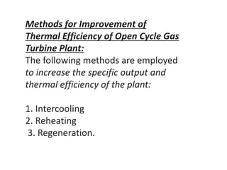 Methods for Improvement of
Thermal Efficiency of Open Cycle Gas
Turbine Plant:
The following methods are employed
to increase the specific output and
thermal efficiency of the plant:
1. Intercooling
2. Reheating
3. Regeneration.
 