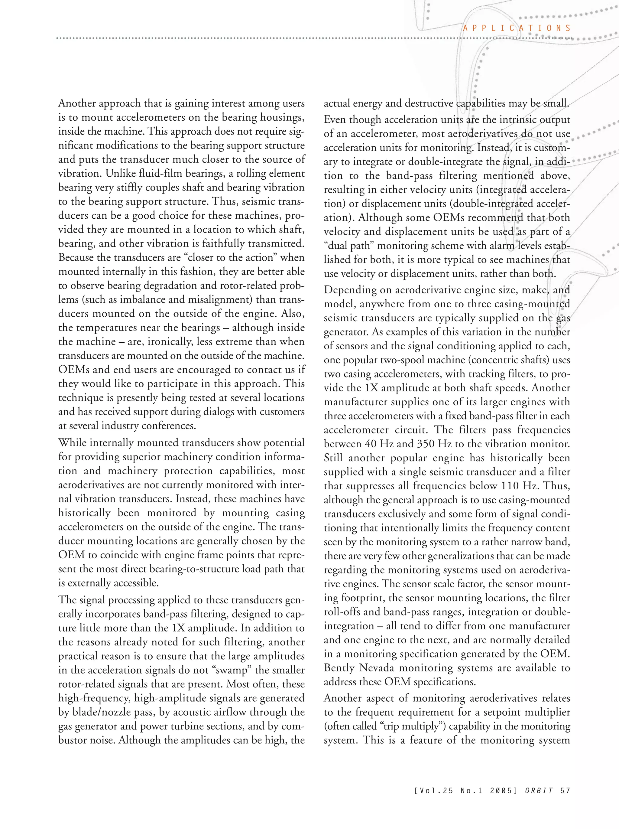 [ V o l . 2 5 N o . 1 2 0 0 5 ] O R B I T 5 7
Another approach that is gaining interest among users
is to mount accelerometers on the bearing housings,
inside the machine. This approach does not require sig-
nificant modifications to the bearing support structure
and puts the transducer much closer to the source of
vibration. Unlike fluid-film bearings, a rolling element
bearing very stiffly couples shaft and bearing vibration
to the bearing support structure. Thus, seismic trans-
ducers can be a good choice for these machines, pro-
vided they are mounted in a location to which shaft,
bearing, and other vibration is faithfully transmitted.
Because the transducers are “closer to the action” when
mounted internally in this fashion, they are better able
to observe bearing degradation and rotor-related prob-
lems (such as imbalance and misalignment) than trans-
ducers mounted on the outside of the engine. Also,
the temperatures near the bearings – although inside
the machine – are, ironically, less extreme than when
transducers are mounted on the outside of the machine.
OEMs and end users are encouraged to contact us if
they would like to participate in this approach. This
technique is presently being tested at several locations
and has received support during dialogs with customers
at several industry conferences.
While internally mounted transducers show potential
for providing superior machinery condition informa-
tion and machinery protection capabilities, most
aeroderivatives are not currently monitored with inter-
nal vibration transducers. Instead, these machines have
historically been monitored by mounting casing
accelerometers on the outside of the engine. The trans-
ducer mounting locations are generally chosen by the
OEM to coincide with engine frame points that repre-
sent the most direct bearing-to-structure load path that
is externally accessible.
The signal processing applied to these transducers gen-
erally incorporates band-pass filtering, designed to cap-
ture little more than the 1X amplitude. In addition to
the reasons already noted for such filtering, another
practical reason is to ensure that the large amplitudes
in the acceleration signals do not “swamp” the smaller
rotor-related signals that are present. Most often, these
high-frequency, high-amplitude signals are generated
by blade/nozzle pass, by acoustic airflow through the
gas generator and power turbine sections, and by com-
bustor noise. Although the amplitudes can be high, the
actual energy and destructive capabilities may be small.
Even though acceleration units are the intrinsic output
of an accelerometer, most aeroderivatives do not use
acceleration units for monitoring. Instead, it is custom-
ary to integrate or double-integrate the signal, in addi-
tion to the band-pass filtering mentioned above,
resulting in either velocity units (integrated accelera-
tion) or displacement units (double-integrated acceler-
ation). Although some OEMs recommend that both
velocity and displacement units be used as part of a
“dual path” monitoring scheme with alarm levels estab-
lished for both, it is more typical to see machines that
use velocity or displacement units, rather than both.
Depending on aeroderivative engine size, make, and
model, anywhere from one to three casing-mounted
seismic transducers are typically supplied on the gas
generator. As examples of this variation in the number
of sensors and the signal conditioning applied to each,
one popular two-spool machine (concentric shafts) uses
two casing accelerometers, with tracking filters, to pro-
vide the 1X amplitude at both shaft speeds. Another
manufacturer supplies one of its larger engines with
three accelerometers with a fixed band-pass filter in each
accelerometer circuit. The filters pass frequencies
between 40 Hz and 350 Hz to the vibration monitor.
Still another popular engine has historically been
supplied with a single seismic transducer and a filter
that suppresses all frequencies below 110 Hz. Thus,
although the general approach is to use casing-mounted
transducers exclusively and some form of signal condi-
tioning that intentionally limits the frequency content
seen by the monitoring system to a rather narrow band,
there are very few other generalizations that can be made
regarding the monitoring systems used on aeroderiva-
tive engines. The sensor scale factor, the sensor mount-
ing footprint, the sensor mounting locations, the filter
roll-offs and band-pass ranges, integration or double-
integration – all tend to differ from one manufacturer
and one engine to the next, and are normally detailed
in a monitoring specification generated by the OEM.
Bently Nevada monitoring systems are available to
address these OEM specifications.
Another aspect of monitoring aeroderivatives relates
to the frequent requirement for a setpoint multiplier
(often called “trip multiply”) capability in the monitoring
system. This is a feature of the monitoring system
A P P L I C A T I O N S
 