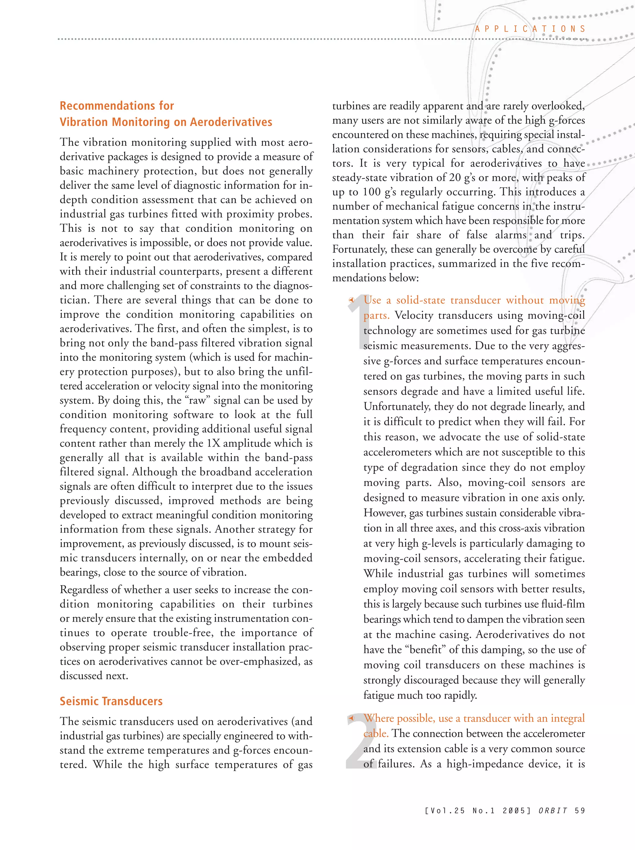 1
2
Recommendations for
Vibration Monitoring on Aeroderivatives
The vibration monitoring supplied with most aero-
derivative packages is designed to provide a measure of
basic machinery protection, but does not generally
deliver the same level of diagnostic information for in-
depth condition assessment that can be achieved on
industrial gas turbines fitted with proximity probes.
This is not to say that condition monitoring on
aeroderivatives is impossible, or does not provide value.
It is merely to point out that aeroderivatives, compared
with their industrial counterparts, present a different
and more challenging set of constraints to the diagnos-
tician. There are several things that can be done to
improve the condition monitoring capabilities on
aeroderivatives. The first, and often the simplest, is to
bring not only the band-pass filtered vibration signal
into the monitoring system (which is used for machin-
ery protection purposes), but to also bring the unfil-
tered acceleration or velocity signal into the monitoring
system. By doing this, the “raw” signal can be used by
condition monitoring software to look at the full
frequency content, providing additional useful signal
content rather than merely the 1X amplitude which is
generally all that is available within the band-pass
filtered signal. Although the broadband acceleration
signals are often difficult to interpret due to the issues
previously discussed, improved methods are being
developed to extract meaningful condition monitoring
information from these signals. Another strategy for
improvement, as previously discussed, is to mount seis-
mic transducers internally, on or near the embedded
bearings, close to the source of vibration.
Regardless of whether a user seeks to increase the con-
dition monitoring capabilities on their turbines
or merely ensure that the existing instrumentation con-
tinues to operate trouble-free, the importance of
observing proper seismic transducer installation prac-
tices on aeroderivatives cannot be over-emphasized, as
discussed next.
Seismic Transducers
The seismic transducers used on aeroderivatives (and
industrial gas turbines) are specially engineered to with-
stand the extreme temperatures and g-forces encoun-
tered. While the high surface temperatures of gas
turbines are readily apparent and are rarely overlooked,
many users are not similarly aware of the high g-forces
encountered on these machines, requiring special instal-
lation considerations for sensors, cables, and connec-
tors. It is very typical for aeroderivatives to have
steady-state vibration of 20 g’s or more, with peaks of
up to 100 g’s regularly occurring. This introduces a
number of mechanical fatigue concerns in the instru-
mentation system which have been responsible for more
than their fair share of false alarms and trips.
Fortunately, these can generally be overcome by careful
installation practices, summarized in the five recom-
mendations below:
t Use a solid-state transducer without moving
parts. Velocity transducers using moving-coil
technology are sometimes used for gas turbine
seismic measurements. Due to the very aggres-
sive g-forces and surface temperatures encoun-
tered on gas turbines, the moving parts in such
sensors degrade and have a limited useful life.
Unfortunately, they do not degrade linearly, and
it is difficult to predict when they will fail. For
this reason, we advocate the use of solid-state
accelerometers which are not susceptible to this
type of degradation since they do not employ
moving parts. Also, moving-coil sensors are
designed to measure vibration in one axis only.
However, gas turbines sustain considerable vibra-
tion in all three axes, and this cross-axis vibration
at very high g-levels is particularly damaging to
moving-coil sensors, accelerating their fatigue.
While industrial gas turbines will sometimes
employ moving coil sensors with better results,
this is largely because such turbines use fluid-film
bearings which tend to dampen the vibration seen
at the machine casing. Aeroderivatives do not
have the “benefit” of this damping, so the use of
moving coil transducers on these machines is
strongly discouraged because they will generally
fatigue much too rapidly.
t Where possible, use a transducer with an integral
cable. The connection between the accelerometer
and its extension cable is a very common source
of failures. As a high-impedance device, it is
[ V o l . 2 5 N o . 1 2 0 0 5 ] O R B I T 5 9
A P P L I C A T I O N S
 