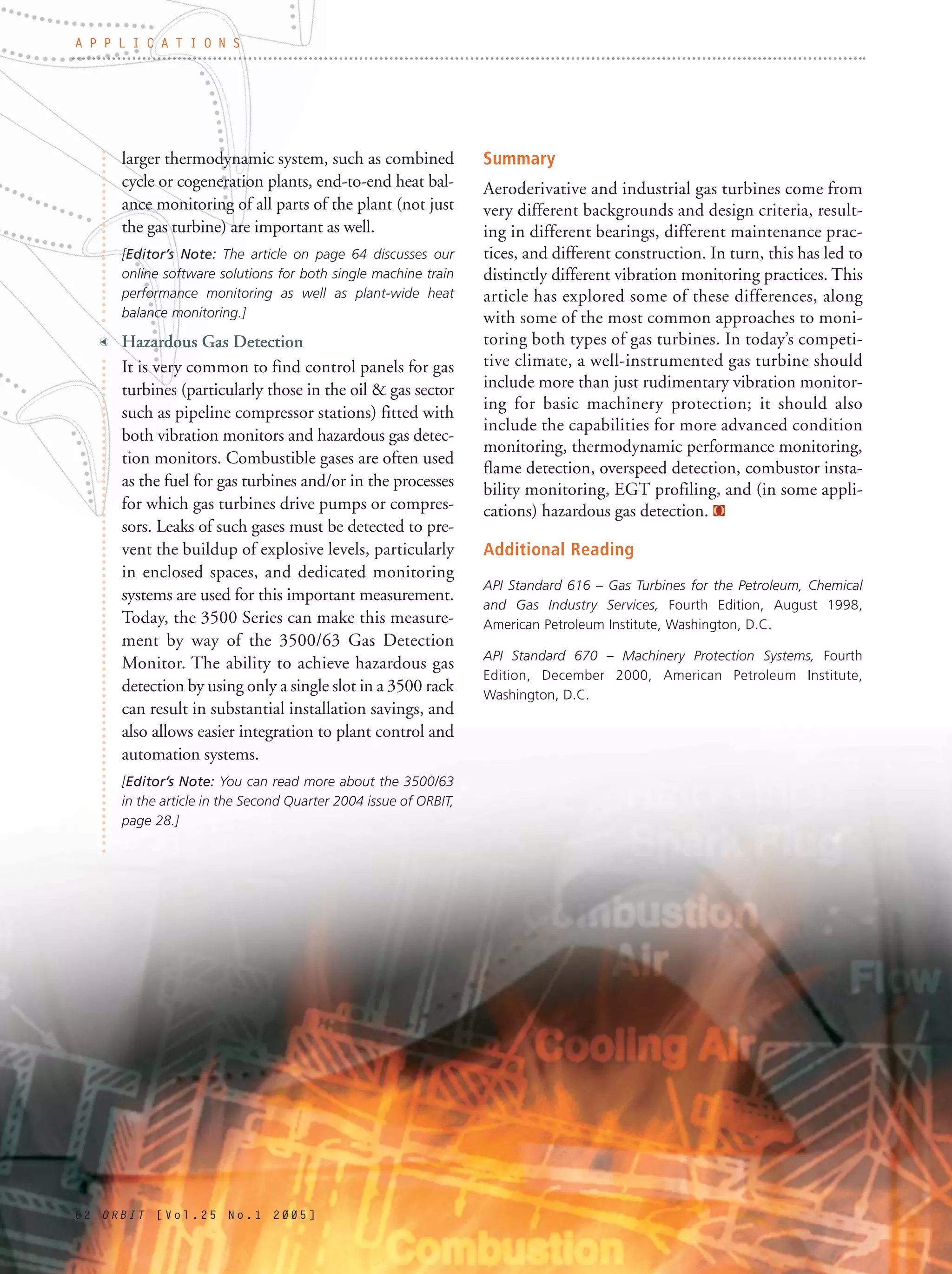 6 2 O R B I T [ V o l . 2 5 N o . 1 2 0 0 5 ]
larger thermodynamic system, such as combined
cycle or cogeneration plants, end-to-end heat bal-
ance monitoring of all parts of the plant (not just
the gas turbine) are important as well.
[Editor’s Note: The article on page 64 discusses our
online software solutions for both single machine train
performance monitoring as well as plant-wide heat
balance monitoring.]
t Hazardous Gas Detection
It is very common to find control panels for gas
turbines (particularly those in the oil & gas sector
such as pipeline compressor stations) fitted with
both vibration monitors and hazardous gas detec-
tion monitors. Combustible gases are often used
as the fuel for gas turbines and/or in the processes
for which gas turbines drive pumps or compres-
sors. Leaks of such gases must be detected to pre-
vent the buildup of explosive levels, particularly
in enclosed spaces, and dedicated monitoring
systems are used for this important measurement.
Today, the 3500 Series can make this measure-
ment by way of the 3500/63 Gas Detection
Monitor. The ability to achieve hazardous gas
detection by using only a single slot in a 3500 rack
can result in substantial installation savings, and
also allows easier integration to plant control and
automation systems.
[Editor’s Note: You can read more about the 3500/63
in the article in the Second Quarter 2004 issue of ORBIT,
page 28.]
Summary
Aeroderivative and industrial gas turbines come from
very different backgrounds and design criteria, result-
ing in different bearings, different maintenance prac-
tices, and different construction. In turn, this has led to
distinctly different vibration monitoring practices. This
article has explored some of these differences, along
with some of the most common approaches to moni-
toring both types of gas turbines. In today’s competi-
tive climate, a well-instrumented gas turbine should
include more than just rudimentary vibration monitor-
ing for basic machinery protection; it should also
include the capabilities for more advanced condition
monitoring, thermodynamic performance monitoring,
flame detection, overspeed detection, combustor insta-
bility monitoring, EGT profiling, and (in some appli-
cations) hazardous gas detection.
Additional Reading
API Standard 616 – Gas Turbines for the Petroleum, Chemical
and Gas Industry Services, Fourth Edition, August 1998,
American Petroleum Institute, Washington, D.C.
API Standard 670 – Machinery Protection Systems, Fourth
Edition, December 2000, American Petroleum Institute,
Washington, D.C.
A P P L I C A T I O N S
 