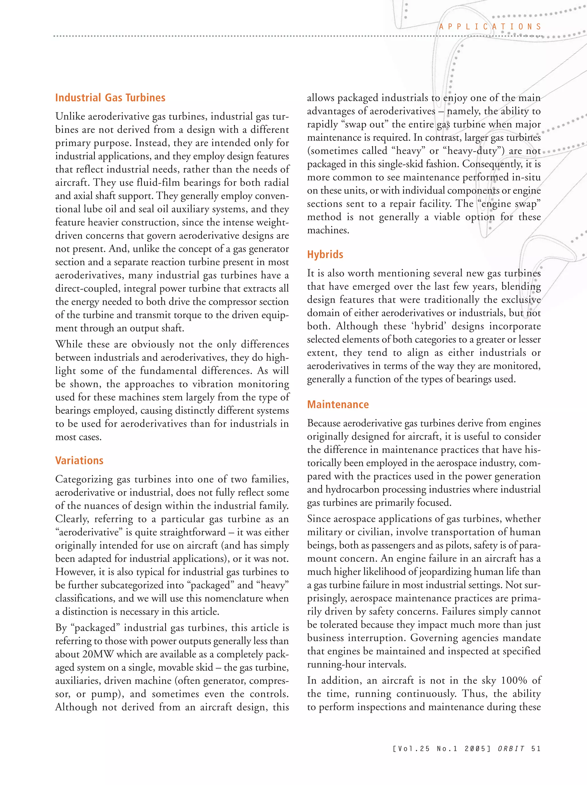 [ V o l . 2 5 N o . 1 2 0 0 5 ] O R B I T 5 1
A P P L I C A T I O N S
Industrial Gas Turbines
Unlike aeroderivative gas turbines, industrial gas tur-
bines are not derived from a design with a different
primary purpose. Instead, they are intended only for
industrial applications, and they employ design features
that reflect industrial needs, rather than the needs of
aircraft. They use fluid-film bearings for both radial
and axial shaft support. They generally employ conven-
tional lube oil and seal oil auxiliary systems, and they
feature heavier construction, since the intense weight-
driven concerns that govern aeroderivative designs are
not present. And, unlike the concept of a gas generator
section and a separate reaction turbine present in most
aeroderivatives, many industrial gas turbines have a
direct-coupled, integral power turbine that extracts all
the energy needed to both drive the compressor section
of the turbine and transmit torque to the driven equip-
ment through an output shaft.
While these are obviously not the only differences
between industrials and aeroderivatives, they do high-
light some of the fundamental differences. As will
be shown, the approaches to vibration monitoring
used for these machines stem largely from the type of
bearings employed, causing distinctly different systems
to be used for aeroderivatives than for industrials in
most cases.
Variations
Categorizing gas turbines into one of two families,
aeroderivative or industrial, does not fully reflect some
of the nuances of design within the industrial family.
Clearly, referring to a particular gas turbine as an
“aeroderivative” is quite straightforward – it was either
originally intended for use on aircraft (and has simply
been adapted for industrial applications), or it was not.
However, it is also typical for industrial gas turbines to
be further subcategorized into “packaged” and “heavy”
classifications, and we will use this nomenclature when
a distinction is necessary in this article.
By “packaged” industrial gas turbines, this article is
referring to those with power outputs generally less than
about 20MW which are available as a completely pack-
aged system on a single, movable skid – the gas turbine,
auxiliaries, driven machine (often generator, compres-
sor, or pump), and sometimes even the controls.
Although not derived from an aircraft design, this
allows packaged industrials to enjoy one of the main
advantages of aeroderivatives – namely, the ability to
rapidly “swap out” the entire gas turbine when major
maintenance is required. In contrast, larger gas turbines
(sometimes called “heavy” or “heavy-duty”) are not
packaged in this single-skid fashion. Consequently, it is
more common to see maintenance performed in-situ
on these units, or with individual components or engine
sections sent to a repair facility. The “engine swap”
method is not generally a viable option for these
machines.
Hybrids
It is also worth mentioning several new gas turbines
that have emerged over the last few years, blending
design features that were traditionally the exclusive
domain of either aeroderivatives or industrials, but not
both. Although these ‘hybrid’ designs incorporate
selected elements of both categories to a greater or lesser
extent, they tend to align as either industrials or
aeroderivatives in terms of the way they are monitored,
generally a function of the types of bearings used.
Maintenance
Because aeroderivative gas turbines derive from engines
originally designed for aircraft, it is useful to consider
the difference in maintenance practices that have his-
torically been employed in the aerospace industry, com-
pared with the practices used in the power generation
and hydrocarbon processing industries where industrial
gas turbines are primarily focused.
Since aerospace applications of gas turbines, whether
military or civilian, involve transportation of human
beings, both as passengers and as pilots, safety is of para-
mount concern. An engine failure in an aircraft has a
much higher likelihood of jeopardizing human life than
a gas turbine failure in most industrial settings. Not sur-
prisingly, aerospace maintenance practices are prima-
rily driven by safety concerns. Failures simply cannot
be tolerated because they impact much more than just
business interruption. Governing agencies mandate
that engines be maintained and inspected at specified
running-hour intervals.
In addition, an aircraft is not in the sky 100% of
the time, running continuously. Thus, the ability
to perform inspections and maintenance during these
 