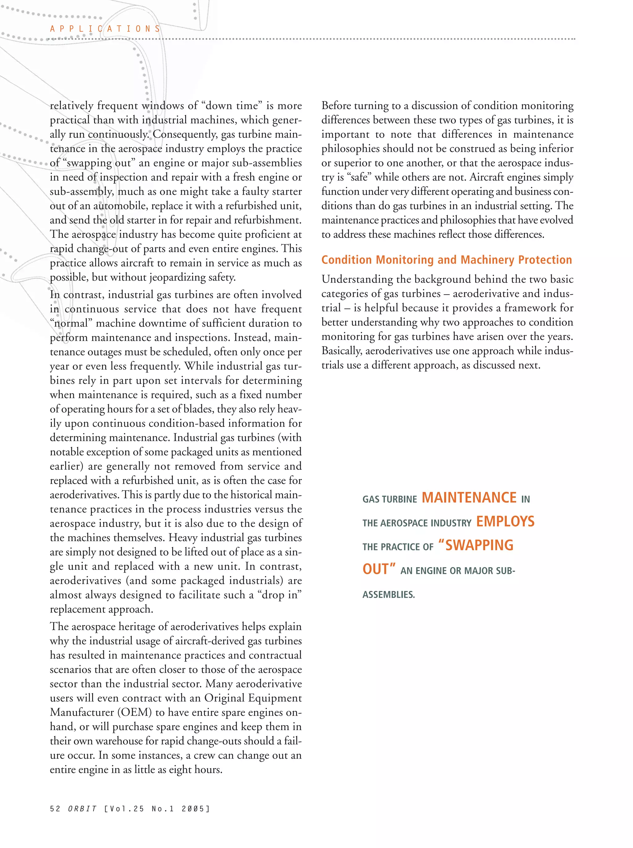 5 2 O R B I T [ V o l . 2 5 N o . 1 2 0 0 5 ]
relatively frequent windows of “down time” is more
practical than with industrial machines, which gener-
ally run continuously. Consequently, gas turbine main-
tenance in the aerospace industry employs the practice
of “swapping out” an engine or major sub-assemblies
in need of inspection and repair with a fresh engine or
sub-assembly, much as one might take a faulty starter
out of an automobile, replace it with a refurbished unit,
and send the old starter in for repair and refurbishment.
The aerospace industry has become quite proficient at
rapid change-out of parts and even entire engines. This
practice allows aircraft to remain in service as much as
possible, but without jeopardizing safety.
In contrast, industrial gas turbines are often involved
in continuous service that does not have frequent
“normal” machine downtime of sufficient duration to
perform maintenance and inspections. Instead, main-
tenance outages must be scheduled, often only once per
year or even less frequently. While industrial gas tur-
bines rely in part upon set intervals for determining
when maintenance is required, such as a fixed number
of operating hours for a set of blades, they also rely heav-
ily upon continuous condition-based information for
determining maintenance. Industrial gas turbines (with
notable exception of some packaged units as mentioned
earlier) are generally not removed from service and
replaced with a refurbished unit, as is often the case for
aeroderivatives.This is partly due to the historical main-
tenance practices in the process industries versus the
aerospace industry, but it is also due to the design of
the machines themselves. Heavy industrial gas turbines
are simply not designed to be lifted out of place as a sin-
gle unit and replaced with a new unit. In contrast,
aeroderivatives (and some packaged industrials) are
almost always designed to facilitate such a “drop in”
replacement approach.
The aerospace heritage of aeroderivatives helps explain
why the industrial usage of aircraft-derived gas turbines
has resulted in maintenance practices and contractual
scenarios that are often closer to those of the aerospace
sector than the industrial sector. Many aeroderivative
users will even contract with an Original Equipment
Manufacturer (OEM) to have entire spare engines on-
hand, or will purchase spare engines and keep them in
their own warehouse for rapid change-outs should a fail-
ure occur. In some instances, a crew can change out an
entire engine in as little as eight hours.
Before turning to a discussion of condition monitoring
differences between these two types of gas turbines, it is
important to note that differences in maintenance
philosophies should not be construed as being inferior
or superior to one another, or that the aerospace indus-
try is “safe” while others are not. Aircraft engines simply
function under very different operating and business con-
ditions than do gas turbines in an industrial setting. The
maintenance practices and philosophies that have evolved
to address these machines reflect those differences.
Condition Monitoring and Machinery Protection
Understanding the background behind the two basic
categories of gas turbines – aeroderivative and indus-
trial – is helpful because it provides a framework for
better understanding why two approaches to condition
monitoring for gas turbines have arisen over the years.
Basically, aeroderivatives use one approach while indus-
trials use a different approach, as discussed next.
A P P L I C A T I O N S
GAS TURBINE MAINTENANCE IN
THE AEROSPACE INDUSTRY EMPLOYS
THE PRACTICE OF “SWAPPING
OUT” AN ENGINE OR MAJOR SUB-
ASSEMBLIES.
 