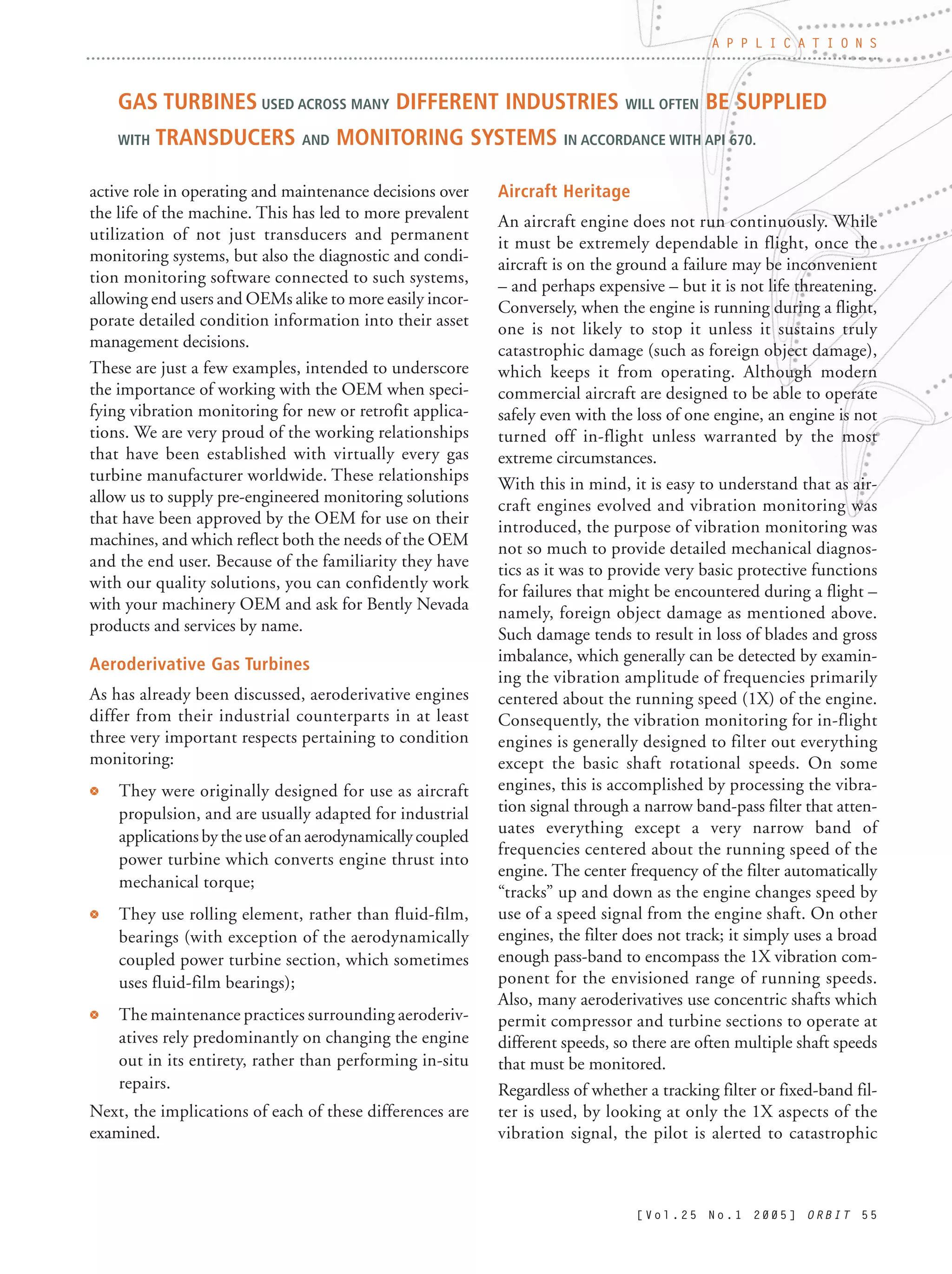 [ V o l . 2 5 N o . 1 2 0 0 5 ] O R B I T 5 5
active role in operating and maintenance decisions over
the life of the machine. This has led to more prevalent
utilization of not just transducers and permanent
monitoring systems, but also the diagnostic and condi-
tion monitoring software connected to such systems,
allowing end users and OEMs alike to more easily incor-
porate detailed condition information into their asset
management decisions.
These are just a few examples, intended to underscore
the importance of working with the OEM when speci-
fying vibration monitoring for new or retrofit applica-
tions. We are very proud of the working relationships
that have been established with virtually every gas
turbine manufacturer worldwide. These relationships
allow us to supply pre-engineered monitoring solutions
that have been approved by the OEM for use on their
machines, and which reflect both the needs of the OEM
and the end user. Because of the familiarity they have
with our quality solutions, you can confidently work
with your machinery OEM and ask for Bently Nevada
products and services by name.
Aeroderivative Gas Turbines
As has already been discussed, aeroderivative engines
differ from their industrial counterparts in at least
three very important respects pertaining to condition
monitoring:
r They were originally designed for use as aircraft
propulsion, and are usually adapted for industrial
applications by the use of an aerodynamically coupled
power turbine which converts engine thrust into
mechanical torque;
r They use rolling element, rather than fluid-film,
bearings (with exception of the aerodynamically
coupled power turbine section, which sometimes
uses fluid-film bearings);
r The maintenance practices surrounding aeroderiv-
atives rely predominantly on changing the engine
out in its entirety, rather than performing in-situ
repairs.
Next, the implications of each of these differences are
examined.
Aircraft Heritage
An aircraft engine does not run continuously. While
it must be extremely dependable in flight, once the
aircraft is on the ground a failure may be inconvenient
– and perhaps expensive – but it is not life threatening.
Conversely, when the engine is running during a flight,
one is not likely to stop it unless it sustains truly
catastrophic damage (such as foreign object damage),
which keeps it from operating. Although modern
commercial aircraft are designed to be able to operate
safely even with the loss of one engine, an engine is not
turned off in-flight unless warranted by the most
extreme circumstances.
With this in mind, it is easy to understand that as air-
craft engines evolved and vibration monitoring was
introduced, the purpose of vibration monitoring was
not so much to provide detailed mechanical diagnos-
tics as it was to provide very basic protective functions
for failures that might be encountered during a flight –
namely, foreign object damage as mentioned above.
Such damage tends to result in loss of blades and gross
imbalance, which generally can be detected by examin-
ing the vibration amplitude of frequencies primarily
centered about the running speed (1X) of the engine.
Consequently, the vibration monitoring for in-flight
engines is generally designed to filter out everything
except the basic shaft rotational speeds. On some
engines, this is accomplished by processing the vibra-
tion signal through a narrow band-pass filter that atten-
uates everything except a very narrow band of
frequencies centered about the running speed of the
engine. The center frequency of the filter automatically
“tracks” up and down as the engine changes speed by
use of a speed signal from the engine shaft. On other
engines, the filter does not track; it simply uses a broad
enough pass-band to encompass the 1X vibration com-
ponent for the envisioned range of running speeds.
Also, many aeroderivatives use concentric shafts which
permit compressor and turbine sections to operate at
different speeds, so there are often multiple shaft speeds
that must be monitored.
Regardless of whether a tracking filter or fixed-band fil-
ter is used, by looking at only the 1X aspects of the
vibration signal, the pilot is alerted to catastrophic
A P P L I C A T I O N S
GAS TURBINES USED ACROSS MANY DIFFERENT INDUSTRIES WILL OFTEN BE SUPPLIED
WITH TRANSDUCERS AND MONITORING SYSTEMS IN ACCORDANCE WITH API 670.
 