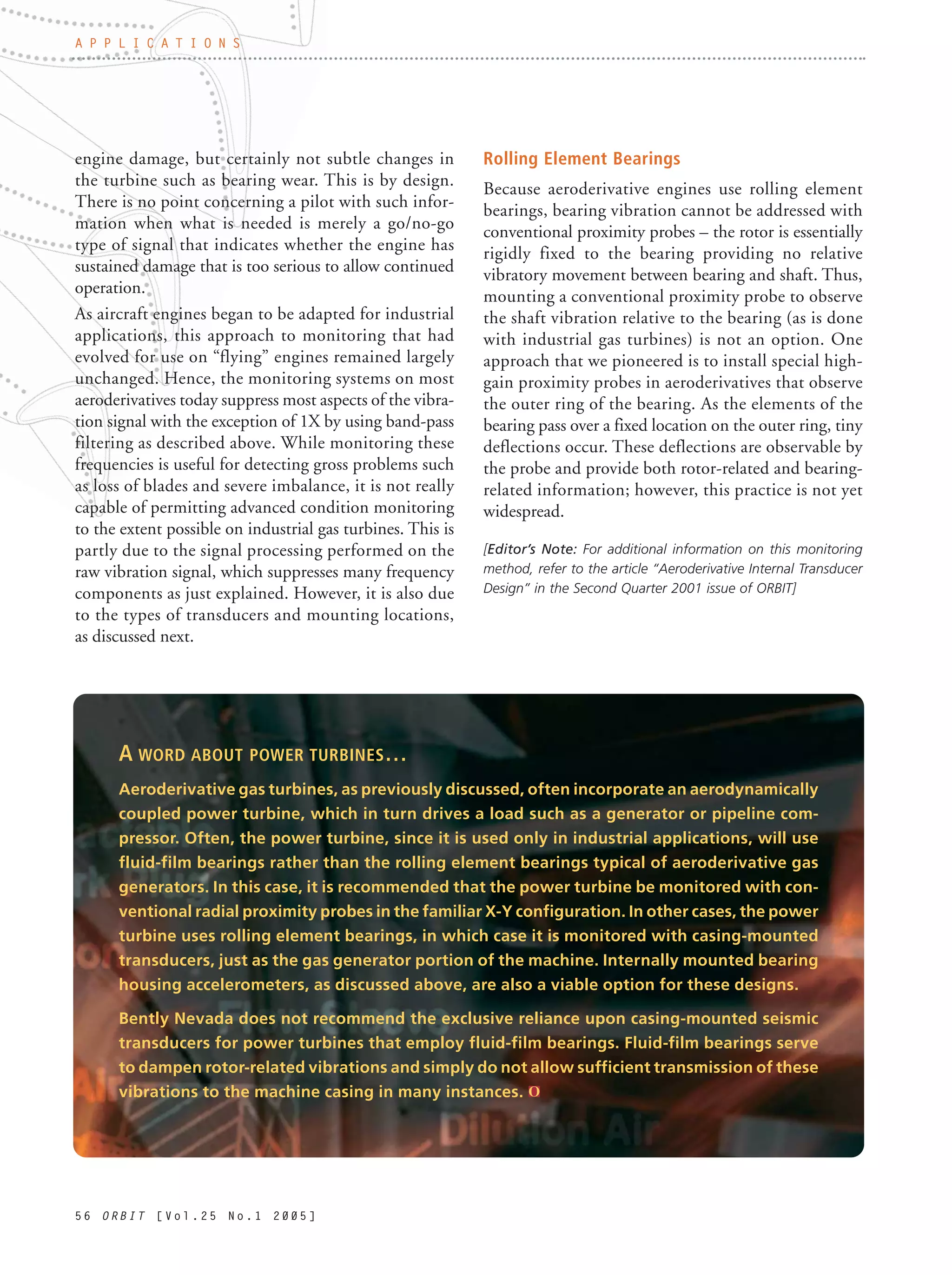 5 6 O R B I T [ V o l . 2 5 N o . 1 2 0 0 5 ]
engine damage, but certainly not subtle changes in
the turbine such as bearing wear. This is by design.
There is no point concerning a pilot with such infor-
mation when what is needed is merely a go/no-go
type of signal that indicates whether the engine has
sustained damage that is too serious to allow continued
operation.
As aircraft engines began to be adapted for industrial
applications, this approach to monitoring that had
evolved for use on “flying” engines remained largely
unchanged. Hence, the monitoring systems on most
aeroderivatives today suppress most aspects of the vibra-
tion signal with the exception of 1X by using band-pass
filtering as described above. While monitoring these
frequencies is useful for detecting gross problems such
as loss of blades and severe imbalance, it is not really
capable of permitting advanced condition monitoring
to the extent possible on industrial gas turbines. This is
partly due to the signal processing performed on the
raw vibration signal, which suppresses many frequency
components as just explained. However, it is also due
to the types of transducers and mounting locations,
as discussed next.
Rolling Element Bearings
Because aeroderivative engines use rolling element
bearings, bearing vibration cannot be addressed with
conventional proximity probes – the rotor is essentially
rigidly fixed to the bearing providing no relative
vibratory movement between bearing and shaft. Thus,
mounting a conventional proximity probe to observe
the shaft vibration relative to the bearing (as is done
with industrial gas turbines) is not an option. One
approach that we pioneered is to install special high-
gain proximity probes in aeroderivatives that observe
the outer ring of the bearing. As the elements of the
bearing pass over a fixed location on the outer ring, tiny
deflections occur. These deflections are observable by
the probe and provide both rotor-related and bearing-
related information; however, this practice is not yet
widespread.
[Editor’s Note: For additional information on this monitoring
method, refer to the article “Aeroderivative Internal Transducer
Design” in the Second Quarter 2001 issue of ORBIT]
A P P L I C A T I O N S
A WORD ABOUT POWER TURBINES…
Aeroderivative gas turbines, as previously discussed, often incorporate an aerodynamically
coupled power turbine, which in turn drives a load such as a generator or pipeline com-
pressor. Often, the power turbine, since it is used only in industrial applications, will use
fluid-film bearings rather than the rolling element bearings typical of aeroderivative gas
generators. In this case, it is recommended that the power turbine be monitored with con-
ventional radial proximity probes in the familiar X-Y configuration. In other cases, the power
turbine uses rolling element bearings, in which case it is monitored with casing-mounted
transducers, just as the gas generator portion of the machine. Internally mounted bearing
housing accelerometers, as discussed above, are also a viable option for these designs.
Bently Nevada does not recommend the exclusive reliance upon casing-mounted seismic
transducers for power turbines that employ fluid-film bearings. Fluid-film bearings serve
to dampen rotor-related vibrations and simply do not allow sufficient transmission of these
vibrations to the machine casing in many instances.
 