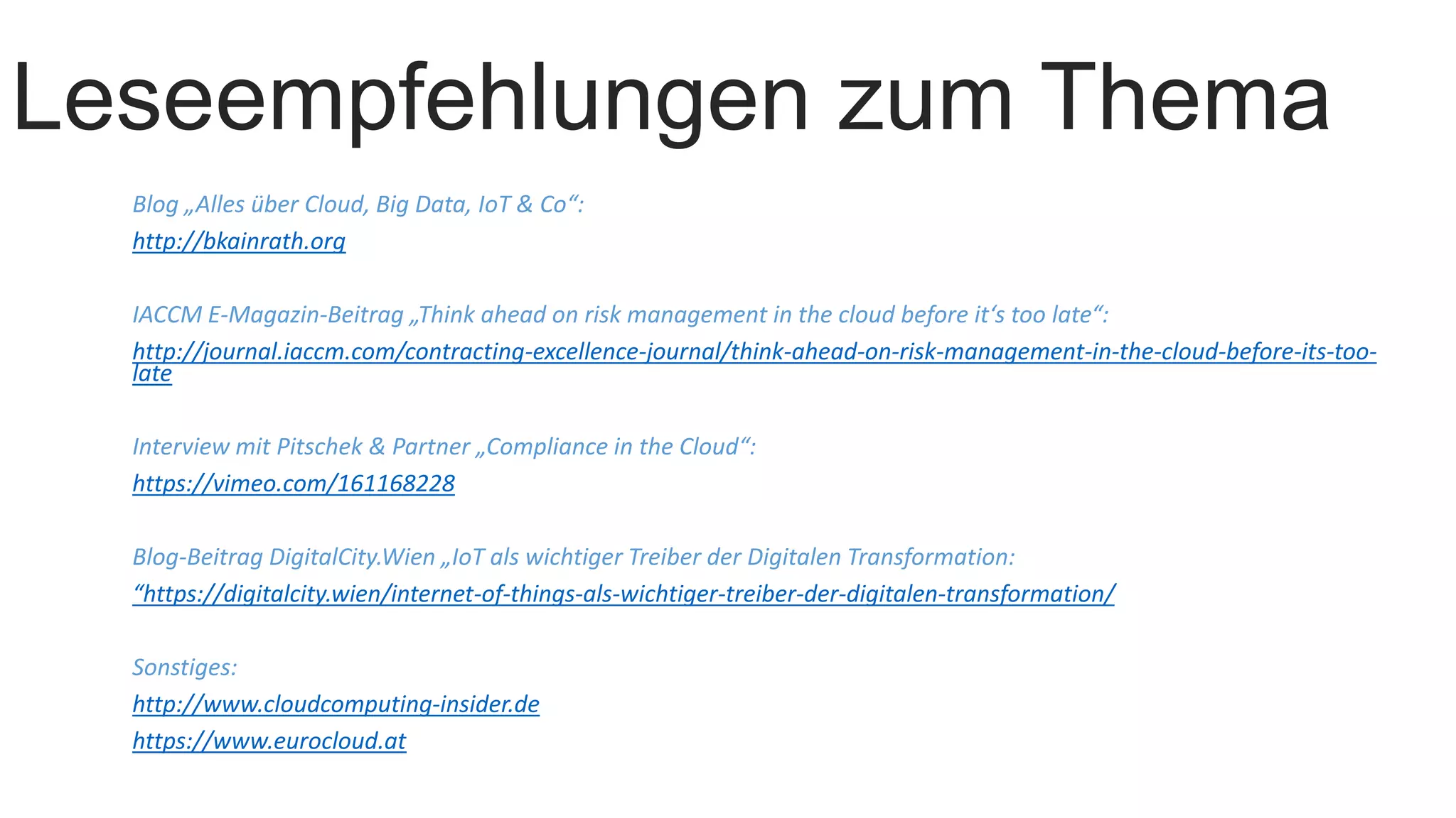 Leseempfehlungen zum Thema
Blog „Alles über Cloud, Big Data, IoT & Co“:
http://bkainrath.org
IACCM E-Magazin-Beitrag „Think ahead on risk management in the cloud before it‘s too late“:
http://journal.iaccm.com/contracting-excellence-journal/think-ahead-on-risk-management-in-the-cloud-before-its-too-
late
Interview mit Pitschek & Partner „Compliance in the Cloud“:
https://vimeo.com/161168228
Blog-Beitrag DigitalCity.Wien „IoT als wichtiger Treiber der Digitalen Transformation:
“https://digitalcity.wien/internet-of-things-als-wichtiger-treiber-der-digitalen-transformation/
Sonstiges:
http://www.cloudcomputing-insider.de
https://www.eurocloud.at
 