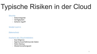 Security
- Datenintegrität
- Verfügbarkeit
- Sicherer Zugriff
Vendor Lock-In
Datenschutz
Insolvenz des Cloud-Anbieters
- Due Diligence
- Eigentumsverhältnisse der Daten
- Daten-Backup
- Wiederherstellungszeit
13
Typische Risiken in der Cloud
 