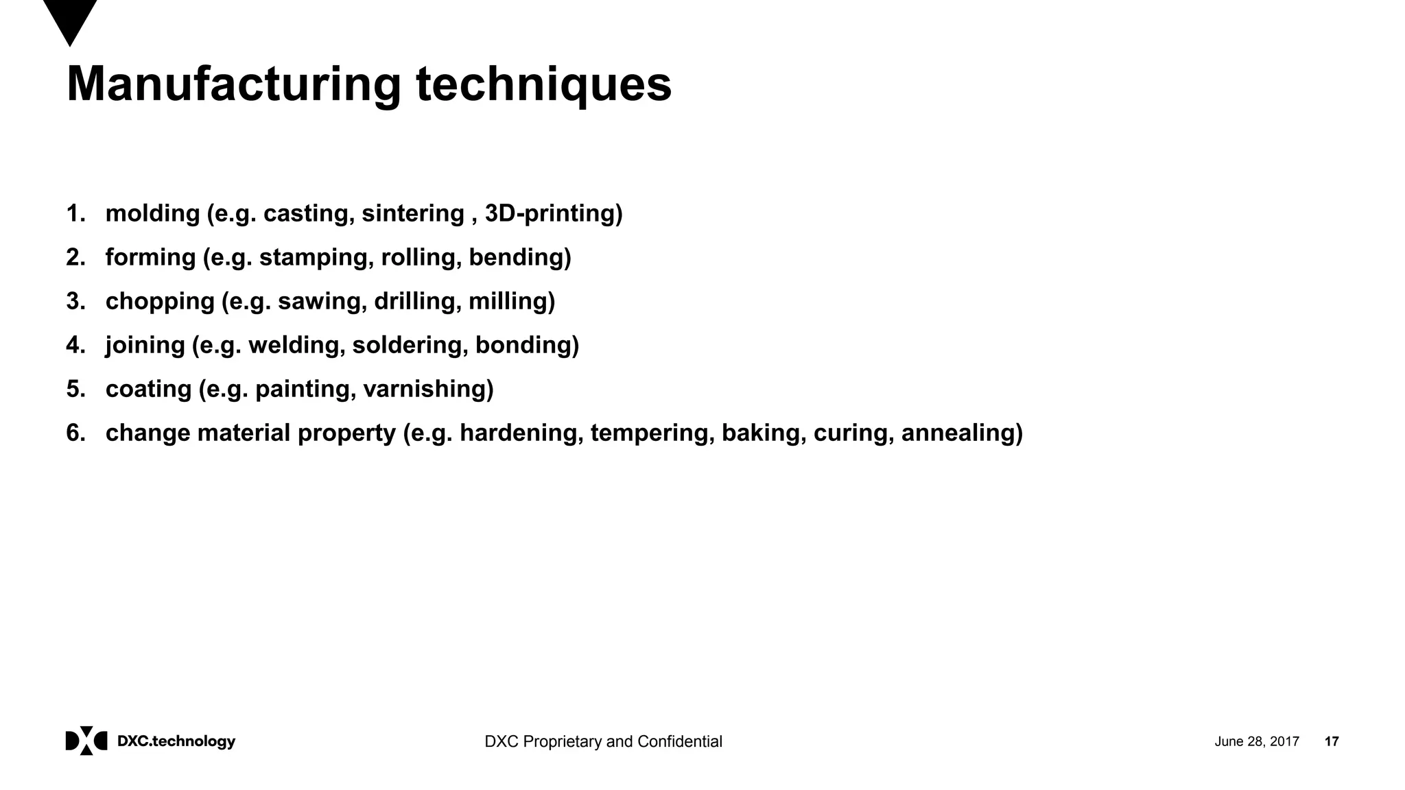 June 28, 2017 17DXC Proprietary and Confidential
Manufacturing techniques
1. molding (e.g. casting, sintering , 3D-printing)
2. forming (e.g. stamping, rolling, bending)
3. chopping (e.g. sawing, drilling, milling)
4. joining (e.g. welding, soldering, bonding)
5. coating (e.g. painting, varnishing)
6. change material property (e.g. hardening, tempering, baking, curing, annealing)
 