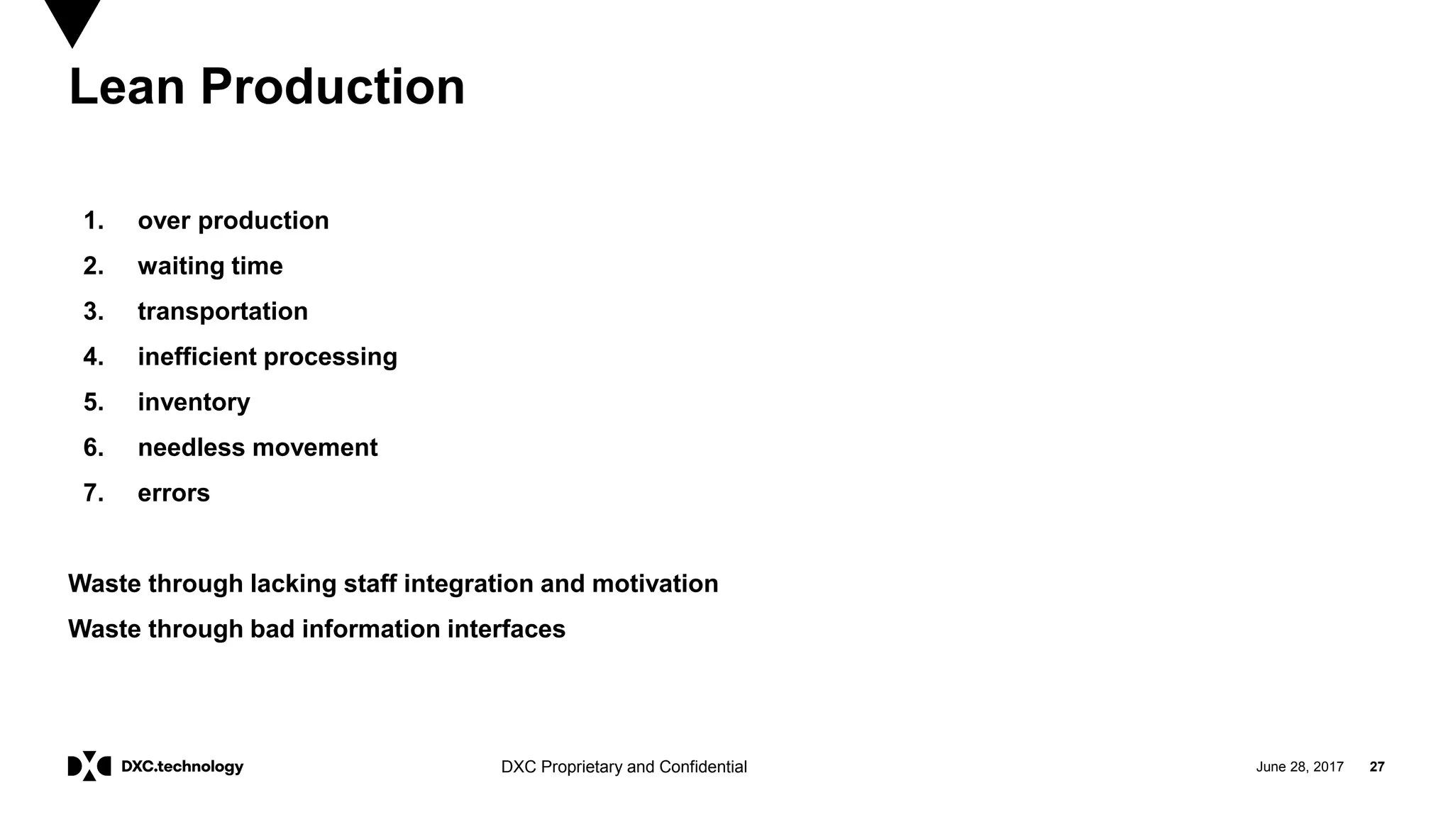 June 28, 2017 27DXC Proprietary and Confidential
Lean Production
1. over production
2. waiting time
3. transportation
4. inefficient processing
5. inventory
6. needless movement
7. errors
Waste through lacking staff integration and motivation
Waste through bad information interfaces
 