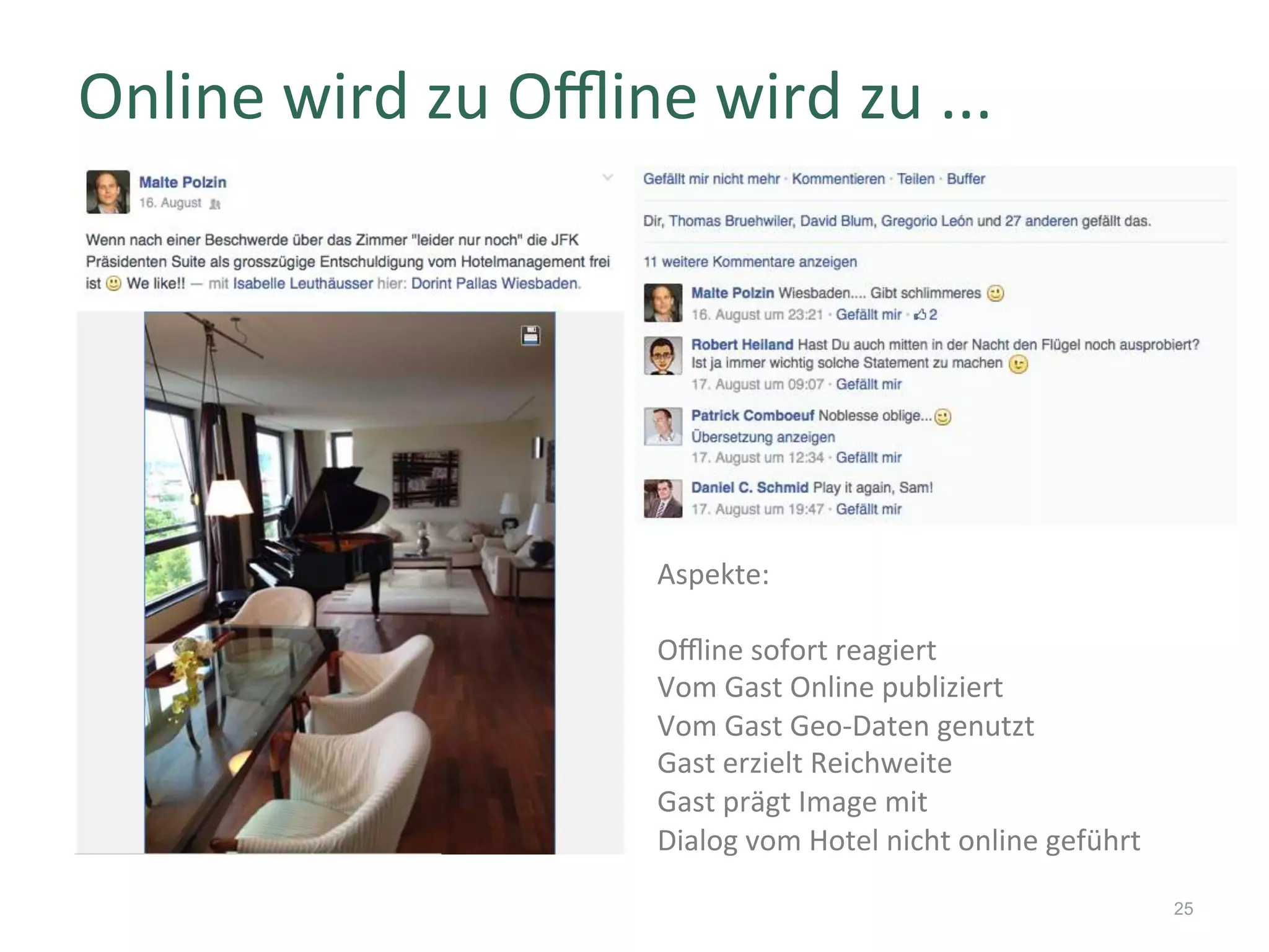 Online	wird	zu	Oﬄine	wird	zu	...	
25
Aspekte:	
	
Oﬄine	sofort	reagiert	
Vom	Gast	Online	publiziert	
Vom	Gast	Geo-Daten	genutzt	
Gast	erzielt	Reichweite	
Gast	prägt	Image	mit	
Dialog	vom	Hotel	nicht	online	geführt	
 