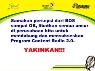 Samakan persepsi dari BOS
sampai OB, libatkan semua unsur
di perusahaan kita untuk
mendukung dan mensukseskan
Program Content Radio 2.0.

     YAKINKAN!!!
 
