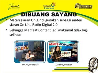 DIBUANG SAYANG
• Materi siaran On Air di gunakan sebagai materi
  siaran On Line Radio Digital 2.0
• Sehingga Manfaat Content jadi maksimal tidak lagi
  selintas




          On Air/Broadcast     On Line/Podcast
 