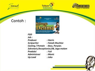 Contoh :


           FGD
           Job :
           Produser           : Harris
           Scripwriter        : Faizah Muchtar
           Casting / Pemain : Boss, Penyiar.
           Sekretaris,Receptionist,OB, Jaga malam
           Produksi           : Yuli
           Administrasi       : Monic
           Up Load            : Joko
 