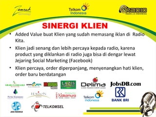 SINERGI KLIEN
• Added Value buat Klien yang sudah memasang iklan di Radio
  Kita.
• Klien jadi senang dan lebih percaya kepada radio, karena
  product yang diklankan di radio juga bisa di dengar lewat
  Jejaring Social Marketing (Facebook)
• Klien percaya, order diperpanjang, menyenangkan hati klien,
  order baru berdatangan
 