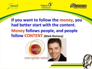 If you want to follow the money, you
had better start with the content.
Money follows people, and people
follow CONTENT (Mark Ramsey)
 