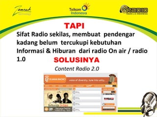 TAPI
Sifat Radio sekilas, membuat pendengar
kadang belum tercukupi kebutuhan
Informasi & Hiburan dari radio On air / radio
1.0          SOLUSINYA
             Content Radio 2.0
 