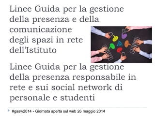 Linee Guida per la gestione
della presenza e della
comunicazione
degli spazi in rete
dell’Istituto
Linee Guida per la gestione
della presenza responsabile in
rete e sui social network di
personale e studenti
#gasw2014 - Giornata aperta sul web 26 maggio 2014
 
