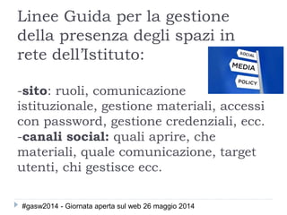 Linee Guida per la gestione
della presenza degli spazi in
rete dell’Istituto:
-sito: ruoli, comunicazione
istituzionale, gestione materiali, accessi
con password, gestione credenziali, ecc.
-canali social: quali aprire, che
materiali, quale comunicazione, target
utenti, chi gestisce ecc.
#gasw2014 - Giornata aperta sul web 26 maggio 2014
 