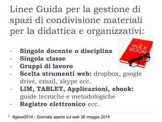 Linee Guida per la gestione di
spazi di condivisione materiali
per la didattica e organizzativi:
- Singolo docente o disciplina
- Singola classe
- Gruppi di lavoro
- Scelta strumenti web: dropbox, google
drive, email, skype ecc.
- LIM, TABLET, Applicazioni, ebook:
guide tecniche e metodologiche
- Registro elettronico ecc.
#gasw2014 - Giornata aperta sul web 26 maggio 2014
 