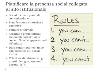 Pianificare la presenza social collegata
al sito istituzionale
 Social media e piano di
comunicazione
 Pianificazione strategica e
operativa
 Termini di servizio
 Account e profili ufficiali
facilmente individuabili
come ufficiali e appartenenti
all’istituto
 Dare continuità nel tempo
alla presenza sui social
media
 Relazione di fiducia con gli
utenti (famiglie, studenti,
docenti, ATA)
 