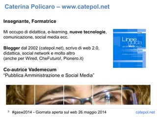 Insegnante, Formatrice
Mi occupo di didattica, e-learning, nuove tecnologie,
comunicazione, social media ecc.
Blogger dal 2002 (catepol.net), scrivo di web 2.0,
didattica, social network e molto altro
(anche per Wired, CheFuturo!, Pionero.it)
Co-autrice Vademecum
“Pubblica Amministrazione e Social Media”
Caterina Policaro – www.catepol.net
catepol.net#gasw2014 - Giornata aperta sul web 26 maggio 2014
 