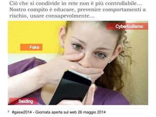 Ciò che si condivide in rete non è più controllabile…
Nostro compito è educare, prevenire comportamenti a
rischio, usare consapevolmente…
#gasw2014 - Giornata aperta sul web 26 maggio 2014
 