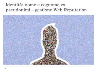 Identità: nome e cognome vs
pseudonimi – gestione Web Reputation
 