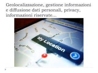 Geolocalizzazione, gestione informazioni
e diffusione dati personali, privacy,
informazioni riservate…
 
