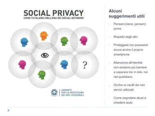 Alcuni
suggerimenti utili
- Pensarci bene, pensarci
prima
- Rispetto degli altri
- Proteggere con password
sicure anche il proprio
smartphone
- Attenzione all’identità:
non esistono più barriere
a separare noi in rete, noi
nel quotidiano
- Occhio ai cavilli dei vari
servizi utilizzati
- Come segnalare abusi e
chiedere aiuto
 