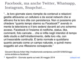 Facebook, ma anche Twitter, Whatsapp,
Instagram, Snapchat…
Giovanni Boccia Artieri http://mediamondo.wordpress.com/2013/06/02/oggi-
come-andata-su-facebook/
catepol.net
“…le loro giornate siano riempite da contenuti e relazioni
gestite attraverso un cellulare e da social network che si
attivano fra le loro dita con persistenza. Non ci possiamo più
chiedere “quanto tempo stanno su Facebook?” avendo in
mente la televisione e il loro sedersi davanti ad uno schermo
acceso. Facebook è l’insieme di notifiche, status, like,
commenti, foto caricate… che si infila negli interstizi di tempo
dello studio e dell’intrattenimento, della loro vita, con
un’inesorabile continuità. È tanto normale e quotidiano
quanto pensato come un campo naturale, e quindi meno
soggetto ad una riflessione consapevole.”
#gasw2014 - Giornata aperta sul web 26 maggio 2014
 