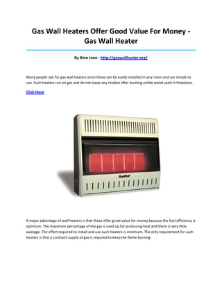 Gas Wall Heaters Offer Good Value For Money Gas Wall Heater
_____________________________________________________________________________________

By Rino Jaon - http://gaswallheater.org/

Many people opt for gas wall heaters since these can be easily installed in any room and are simple to
use. Such heaters run on gas and do not leave any residue after burning unlike wood used in fireplaces.

Click Here

A major advantage of wall heaters is that these offer great value for money because the fuel efficiency is
optimum. The maximum percentage of the gas is used up for producing heat and there is very little
wastage. The effort required to install and use such heaters is minimum. The only requirement for such
heaters is that a constant supply of gas is required to keep the flame burning.

 