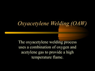 Oxyacetylene Welding (OAW)
The oxyacetylene welding process
uses a combination of oxygen and
acetylene gas to provide a high
temperature flame.
 