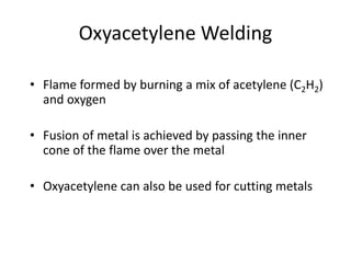 Oxyacetylene Welding
• Flame formed by burning a mix of acetylene (C2H2)
and oxygen
• Fusion of metal is achieved by passing the inner
cone of the flame over the metal
• Oxyacetylene can also be used for cutting metals
 