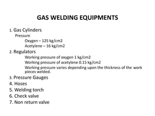 GAS WELDING EQUIPMENTS
1. Gas Cylinders
Pressure
Oxygen – 125 kg/cm2
Acetylene – 16 kg/cm2
2. Regulators
Working pressure of oxygen 1 kg/cm2
Working pressure of acetylene 0.15 kg/cm2
Working pressure varies depending upon the thickness of the work
pieces welded.
3. Pressure Gauges
4. Hoses
5. Welding torch
6. Check valve
7. Non return valve
 