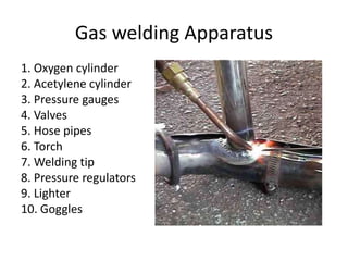 Gas welding Apparatus
1. Oxygen cylinder
2. Acetylene cylinder
3. Pressure gauges
4. Valves
5. Hose pipes
6. Torch
7. Welding tip
8. Pressure regulators
9. Lighter
10. Goggles
 