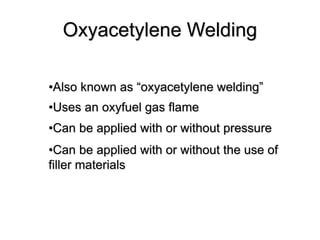 Oxyacetylene Welding
•Also known as “oxyacetylene welding”
•Uses an oxyfuel gas flame
•Can be applied with or without pressure
•Can be applied with or without the use of
filler materials
 