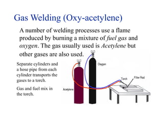 Gas Welding (Oxy-acetylene)
A number of welding processes use a flame
produced by burning a mixture of fuel gas and
oxygen. The gas usually used is Acetylene but
other gases are also used.
Separate cylinders and
a hose pipe from each
cylinder transports the
gases to a torch.
Gas and fuel mix in
the torch.
 