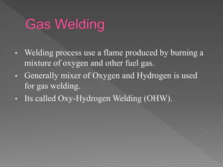 • Welding process use a flame produced by burning a
mixture of oxygen and other fuel gas.
• Generally mixer of Oxygen and Hydrogen is used
for gas welding.
• Its called Oxy-Hydrogen Welding (OHW).
 