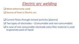 Electric arc welding
 Most extensively used
 Source of heat is Electric arc
 Current flows through ionized particles (plasma)
 Two types of electrodes – (Consumable and non-consumable)
 In case of non consumable electrode extra filler material is used
to generate pool of liquid
 