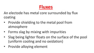 Fluxes
An electode has metal core surrounded by flux
coating
• Provide shielding to the metal pool from
atmosphere
• Forms slag by mixing with impurities
• Slag being lighter floats on the surface of the pool
(uniform cooling and no oxidation)
• Provide alloying element
 
