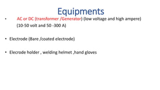 Equipments
• AC or DC (transformer /Generator) (low voltage and high ampere)
(10-50 volt and 50 -300 A)
• Electrode (Bare /coated electrode)
• Elecrode holder , welding helmet ,hand gloves
 