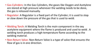 • Gas Cylinders: In the Gas Cylinders, the gases like Oxygen and Acetylene
are stored at high pressure whenever the welding needs to be done,
the gas is released manually.
• Regulator: A Regulator is a fixed part of the Cylinder; it is used to stop
or slow down the pressure of the gas that is used to weld.
• Welding Torch: A Welding Torch is the main component in the oxy
acetylene equipment where the flame is produced and used to weld . A
welding torch produces a high-temperature flame according to the
welding material.
• Non-Return Valve: Non-Return Valve is a type of valve that ensures the
flow of gas is in one direction.
 