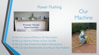 Power Flushing 
• We Can Improve Efficiency On Your System 
• We Can Save You Money on Your Gas Bills 
• We Can Help Protect Your Boilers Internal parts 
• We Can Save Potential leaks occurring on Your Radiators 
Our 
Machine 
 