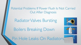 Potential Problems If Power Flush Is Not Carried 
Out After Diagnosis 
Radiator Valves Bursting 
Boilers Breaking Down 
Pin Hole Leaks On Radiators 
 